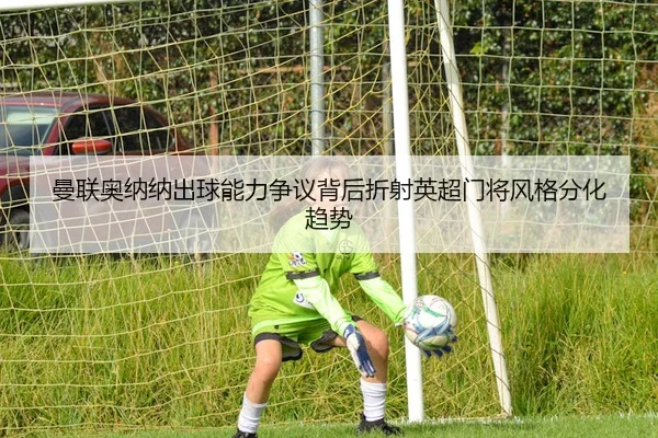 曼联奥纳纳出球能力争议背后折射英超门将风格分化趋势
