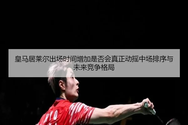 皇马居莱尔出场时间增加是否会真正动摇中场排序与未来竞争格局（c7c7）