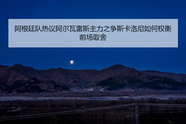 阿根廷队热议阿尔瓦雷斯主力之争斯卡洛尼如何权衡前场取舍（c7c7）